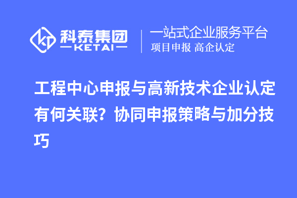 工程中心申报与高新技术企业认定有何关联？协同申报策略与加分技巧
