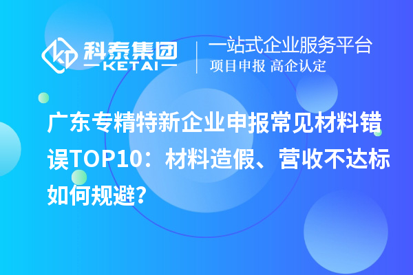 广东专精特新企业申报常见材料错误TOP8：材料造假、营收不达标如何规避？